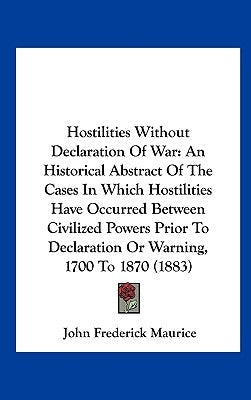Hostilities Without Declaration of War: An Historical Abstract of the Cases in Which Hostilities Have Occurred Between Civilized Powers Prior to Decla by Maurice, John Frederick