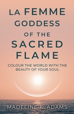 La Femme Goddess of the Sacred Flame: Colour the World with the Beauty of Your Soul by Adams, Madeline K.