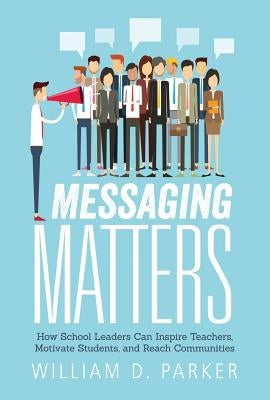Messaging Matters: How School Leaders Can Inspire Teachers, Motivate Students, and Reach Communities by Parker, William D.