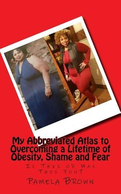 My Abbreviated Atlas to Overcoming a Lifetime of Obesity, Shame and Fear: Is This or Was This You? by Brown, Pamela