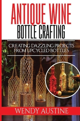 Antique Wine Bottle Crafting: Creating Dazzling Projects from Upcycled Bottles by Austine, Wendy