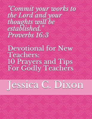 "Commit your works to the Lord and your thoughts will be established." Proverbs 16: 3: Devotional for New Teachers: 10 Prayers and Tips For Godly Teac by Dixon, Jessica C.