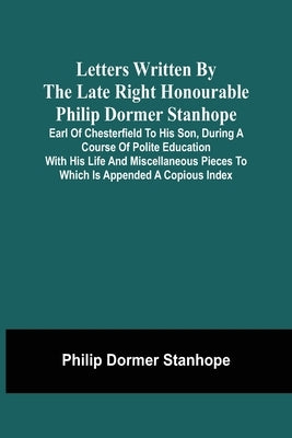 Letters Written By The Late Right Honourable Philip Dormer Stanhope, Earl Of Chesterfield To His Son, During A Course Of Polite Education With His Lif by Stanhope, Philip Dormer