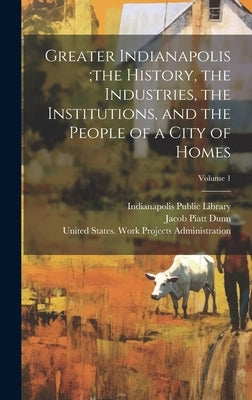 Greater Indianapolis;the History, the Industries, the Institutions, and the People of a City of Homes; Volume 1 by Dunn, Jacob Piatt 1855-1924