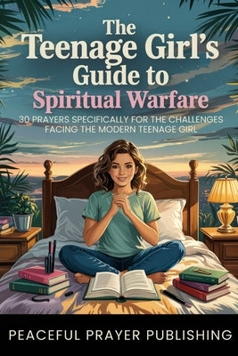 The Teenage Girl's Guide to Spiritual Warfare: 30 Prayers Specifically for the Challenges Facing Modern Teenage Girls by Publishing, Peaceful Prayer