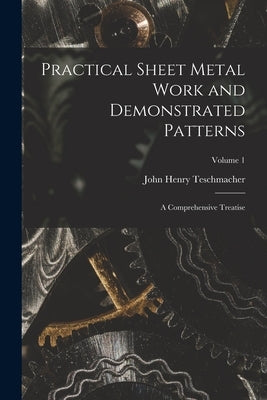 Practical Sheet Metal Work and Demonstrated Patterns: A Comprehensive Treatise; Volume 1 by Teschmacher, John Henry