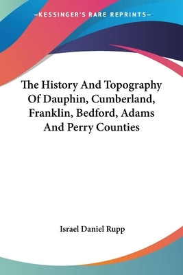 The History And Topography Of Dauphin, Cumberland, Franklin, Bedford, Adams And Perry Counties by Rupp, Israel Daniel