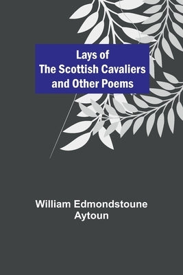 Lays of the Scottish Cavaliers and Other Poems by Edmondstoune Aytoun, William