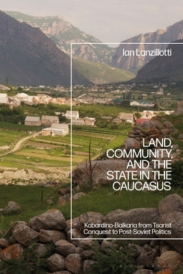 Land, Community, and the State in the Caucasus: Kabardino-Balkaria from Tsarist Conquest to Post-Soviet Politics by Lanzillotti, Ian