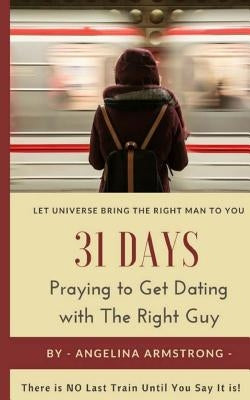 31 Days Praying to Get Dating with The Right Guy: Let Universe Bring The Right Man To You, There is NO Last Train Until You Say It is! by Armstrong, Angelina