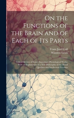 On the Functions of the Brain and of Each of Its Parts: Critical Review of Some Anatomico-Physiological Works; With an Explanation of a New Philosophy by Gall, Franz Josef