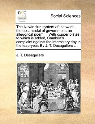 The Newtonian System of the World, the Best Model of Government: An Allegorical Poem ... with Copper Plates: To Which Is Added, Cambria's Complaint Ag by Desaguliers, J. T.