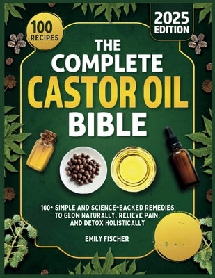 The Complete Castor Oil Bible: 100+ Simple and Science-Backed Remedies to Glow Naturally, Relieve Pain, and Detox Holistically by Fischer, Emily