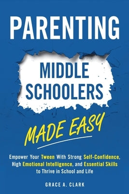 Parenting Middle Schoolers Made Easy: Empower Your Tween With Strong Self-Confidence, High Emotional Intelligence, and Essential Skills to Thrive in S by Clark, Grace A.