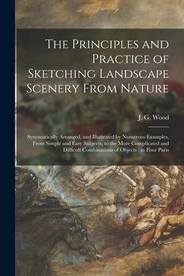 The Principles and Practice of Sketching Landscape Scenery From Nature: Systematically Arranged, and Illustrated by Numerous Examples, From Simple and by Wood, J. G. (John George) 1827-1889