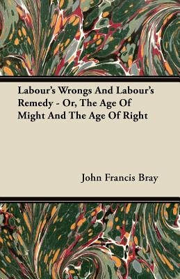 Labour's Wrongs And Labour's Remedy - Or, The Age Of Might And The Age Of Right by Bray, John Francis