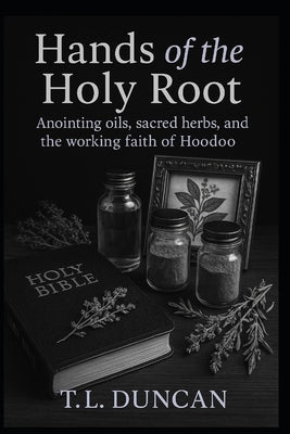 Hands of the Holy Root: Anointing Oils, Sacred Herbs, and the Working Faith of Hoodoo by Duncan, T. L.