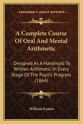 A Complete Course Of Oral And Mental Arithmetic: Designed As A Handmaid To Written Arithmetic In Every Stage Of The Pupil's Progress (1864) by Easton, William