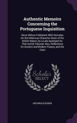 Authentic Memoirs Concerning the Portuguese Inquisition: Never Before Published: With Remarks on the Infamous Character Given of the British Nation, b by Bower, Archibald