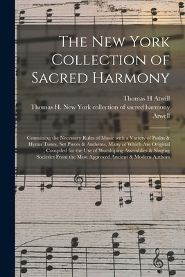 The New York Collection of Sacred Harmony: Containing the Necessary Rules of Music With a Variety of Psalm & Hymn Tunes, Set Pieces & Anthems, Many of by Atwill, Thomas H.