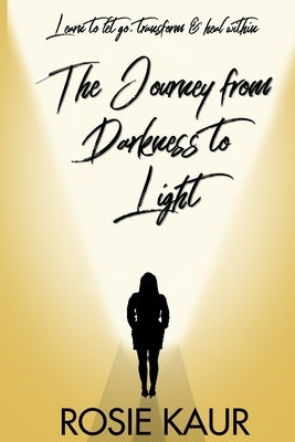 The Journey From Darkness To Light: Learn To Let Go, Transform & Heal Within by Kaur, Rosie