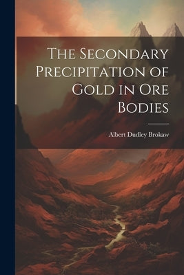 The Secondary Precipitation of Gold in Ore Bodies by Brokaw, Albert Dudley