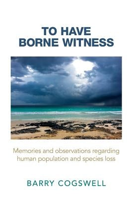 To Have Borne Witness: Memories and Observations Regarding Human Population and Species Loss by Cogswell, Barry