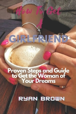 How to Get a Girlfriend: Proven Steps and Guide to Get the Woman of Your Dreams by Brown, Ryan