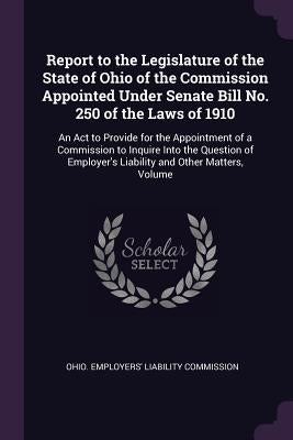 Report to the Legislature of the State of Ohio of the Commission Appointed Under Senate Bill No. 250 of the Laws of 1910: An Act to Provide for the Ap by Ohio Employers' Liability Commission