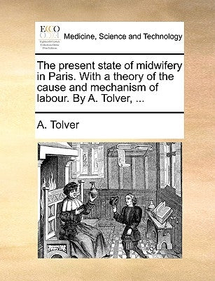 The Present State of Midwifery in Paris. with a Theory of the Cause and Mechanism of Labour. by A. Tolver, ... by Tolver, A.