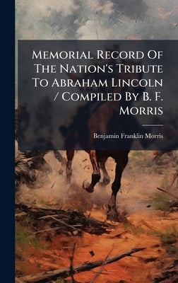 Memorial Record Of The Nation's Tribute To Abraham Lincoln / Compiled By B. F. Morris by Morris, Benjamin Franklin