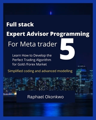 Full stack Expert Advisor Programming For Meta trader 5: Learn How to Develop the Perfect Trading Algorithm for Gold /Forex Market by Okonkwo, Raphael
