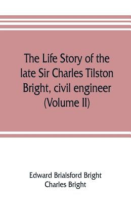 The life story of the late Sir Charles Tilston Bright, civil engineer; with which is incorporated the story of the Atlantic cable, and the first teleg by Brialsford Bright, Edward