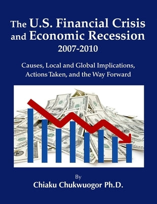 The U.S. Financial Crisis and Economic Recession 2007-2010: Causes, Local and Global Implications, Actions Taken, and the Way Forward by Chukwuogor, Chiaku