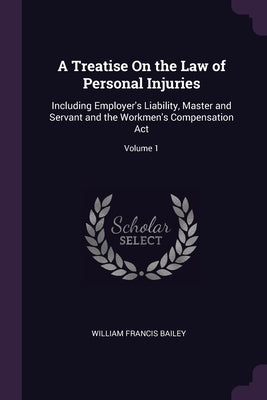 A Treatise On the Law of Personal Injuries: Including Employer's Liability, Master and Servant and the Workmen's Compensation Act; Volume 1 by Bailey, William Francis