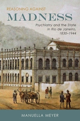 Reasoning Against Madness: Psychiatry and the State in Rio de Janeiro, 1830-1944 by Meyer, Manuella