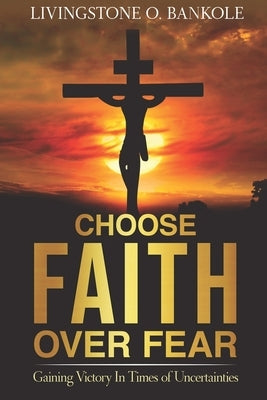 Choose Faith Over Fear: Gaining Victory In Times of Uncertainties by Bankole, Livingstone O.
