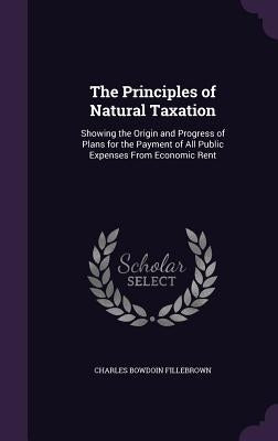 The Principles of Natural Taxation: Showing the Origin and Progress of Plans for the Payment of All Public Expenses From Economic Rent by Fillebrown, Charles Bowdoin