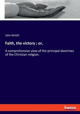 Faith, the victory; or,: A comprehensive view of the principal doctrines of the Christian religion. by McGill, John