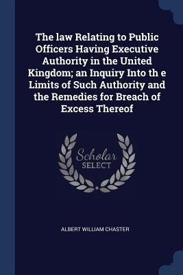 The law Relating to Public Officers Having Executive Authority in the United Kingdom; an Inquiry Into th e Limits of Such Authority and the Remedies f by Chaster, Albert William
