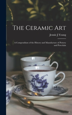 The Ceramic Art: A Compendium of the History and Manufacture of Pottery and Porcelain by Young, Jennie J.