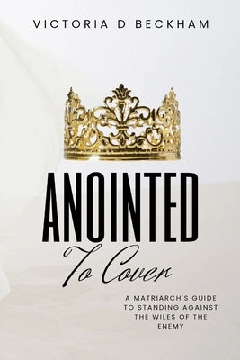 ANOINTED To Cover: A Matriarch's Guide To Standing Against The Wiles Of The Enemy by Beckham, Victoria D.