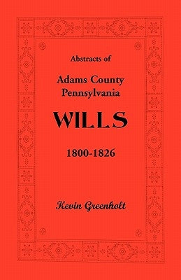 Abstracts of Adams County, Pennsylvania Wills 1800-1826 by Greenholt, Kevin