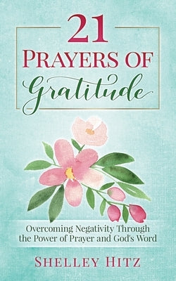 21 Prayers of Gratitude: Overcoming Negativity Through the Power of Prayer and God's Word by Hitz, Shelley