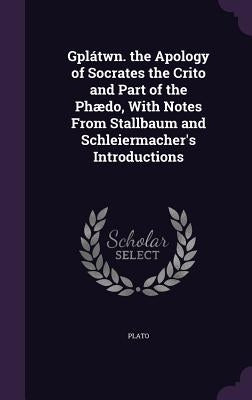 Gplátwn. the Apology of Socrates the Crito and Part of the Phædo, With Notes From Stallbaum and Schleiermacher's Introductions by Plato