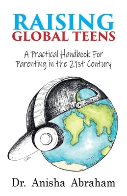 Raising Global Teens: A Practical Handbook for Parenting in the 21st Century by Abraham, Anisha
