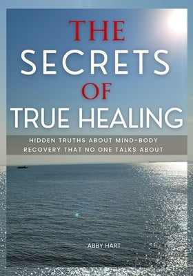 The Secrets of True Healing: Hidden Truths About Mind-Body Recovery That No One Talks About by Hart, Abby