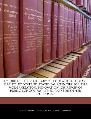 To Direct the Secretary of Education to Make Grants to State Educational Agencies for the Modernization, Renovation, or Repair of Public School Facili by United States Congress House of Represen