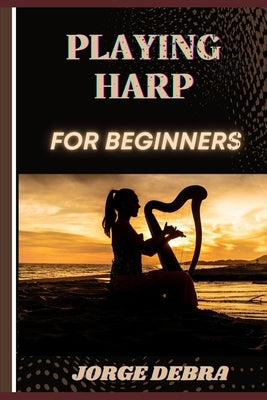 Playing Harp for Beginners: Master the Basics and Start Your Journey to Beautiful Harp Music by Debra, Jorge