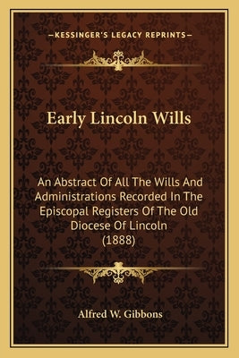 Early Lincoln Wills: An Abstract Of All The Wills And Administrations Recorded In The Episcopal Registers Of The Old Diocese Of Lincoln (1888) by Gibbons, Alfred W.